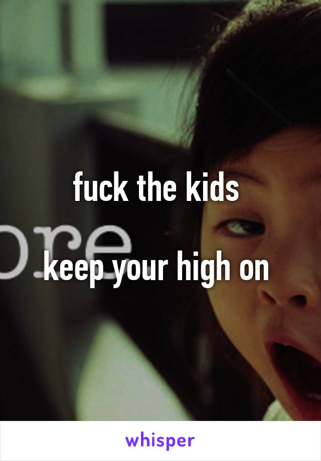 fuck the kids 

keep your high on 