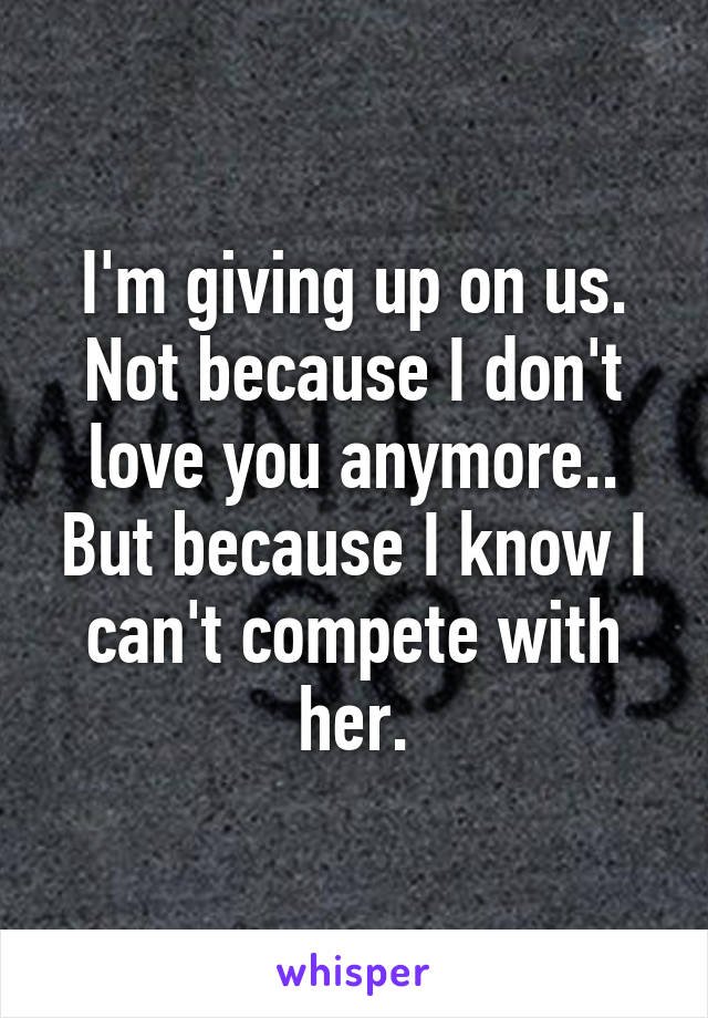 I'm giving up on us. Not because I don't love you anymore.. But because I know I can't compete with her.