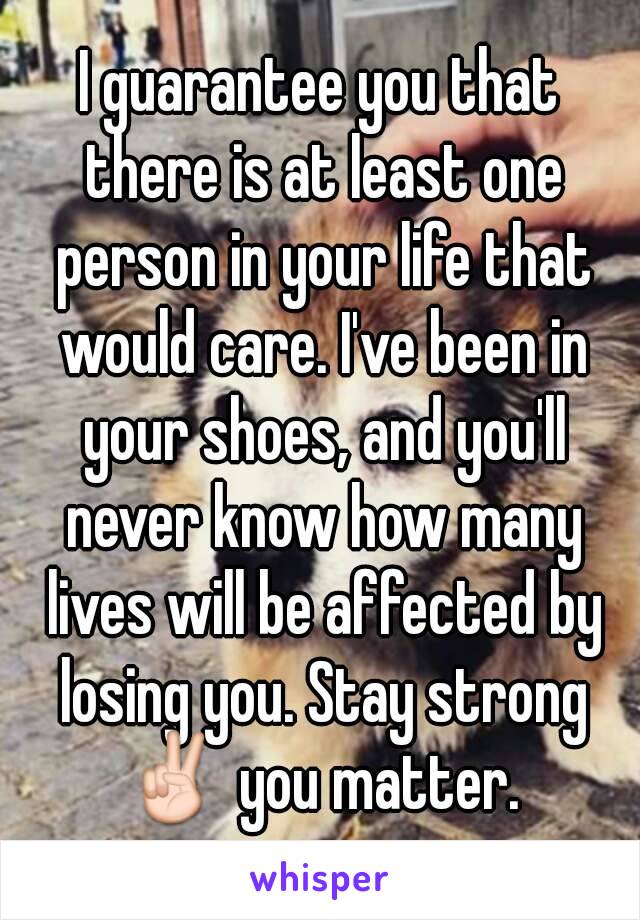 I guarantee you that there is at least one person in your life that would care. I've been in your shoes, and you'll never know how many lives will be affected by losing you. Stay strong ✌ you matter. 