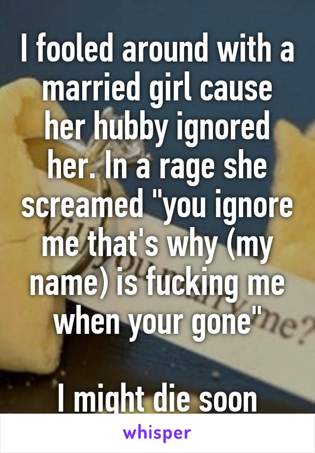 I fooled around with a married girl cause her hubby ignored her. In a rage she screamed "you ignore me that's why (my name) is fucking me when your gone"

I might die soon