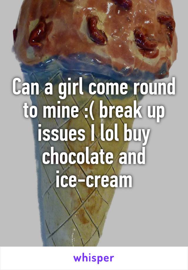 Can a girl come round to mine :( break up issues I lol buy chocolate and ice-cream