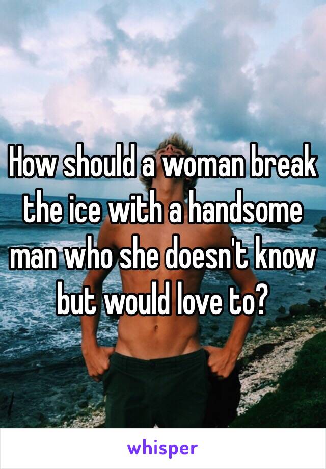 How should a woman break the ice with a handsome man who she doesn't know but would love to? 