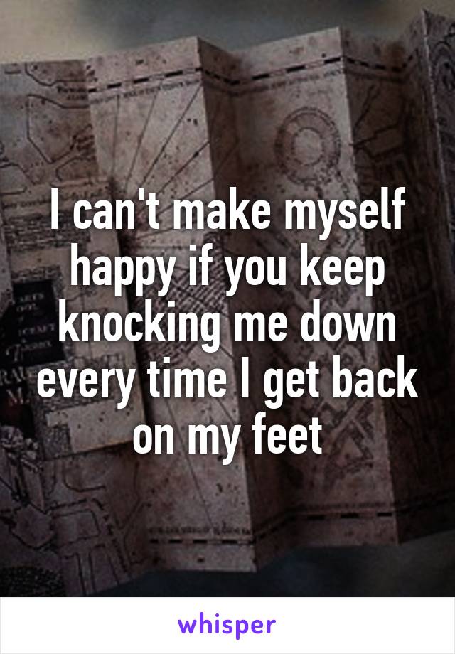 I can't make myself happy if you keep knocking me down every time I get back on my feet