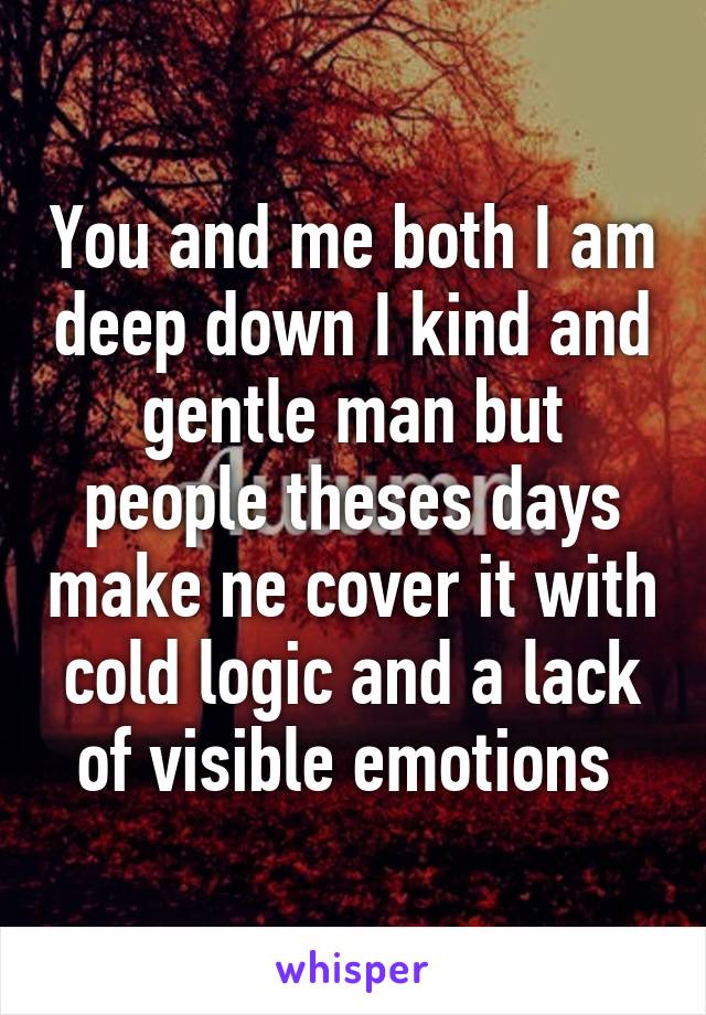 You and me both I am deep down I kind and gentle man but people theses days make ne cover it with cold logic and a lack of visible emotions 