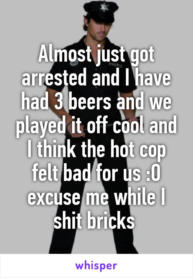 Almost just got arrested and I have had 3 beers and we played it off cool and I think the hot cop felt bad for us :O excuse me while I shit bricks 