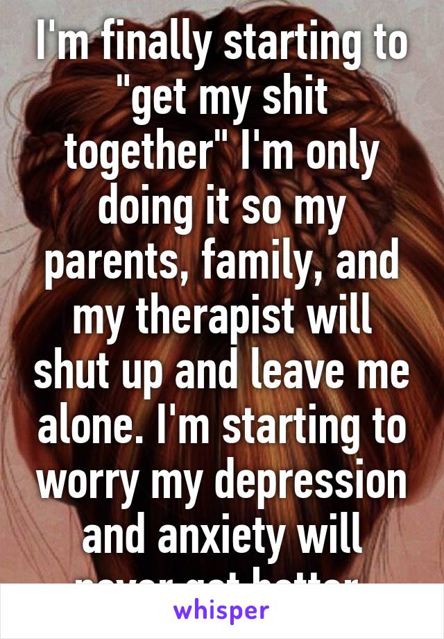 I'm finally starting to "get my shit together" I'm only doing it so my parents, family, and my therapist will shut up and leave me alone. I'm starting to worry my depression and anxiety will never get better 