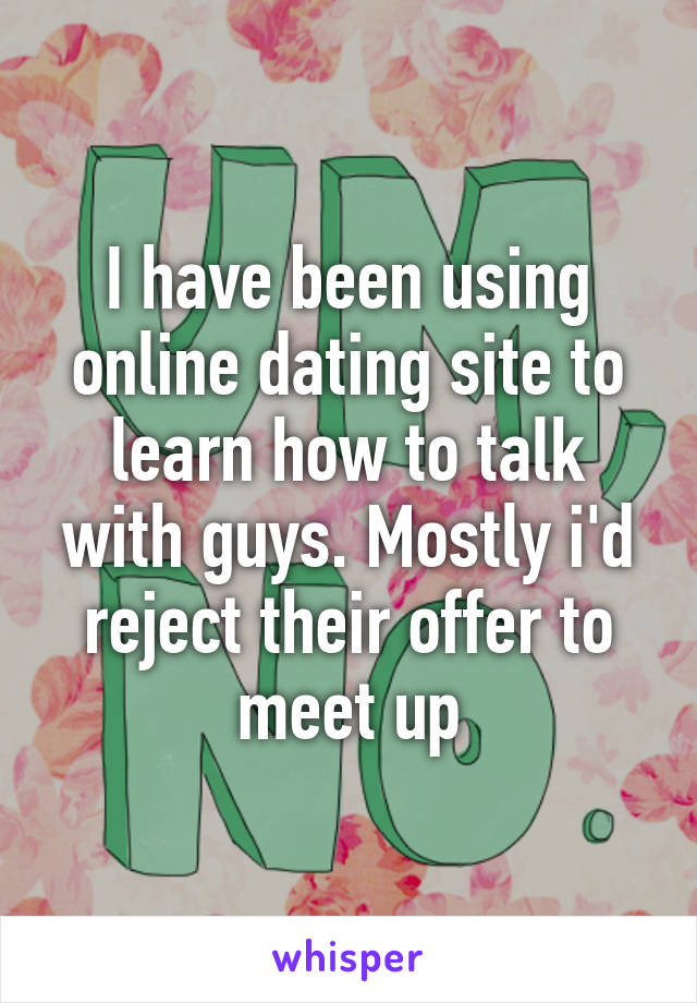 I have been using online dating site to learn how to talk with guys. Mostly i'd reject their offer to meet up