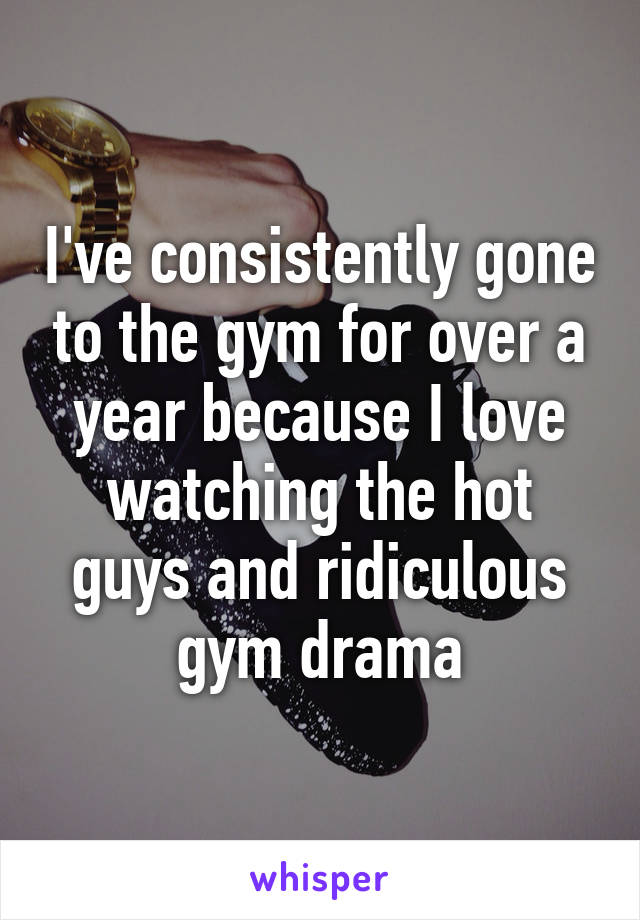 I've consistently gone to the gym for over a year because I love watching the hot guys and ridiculous gym drama