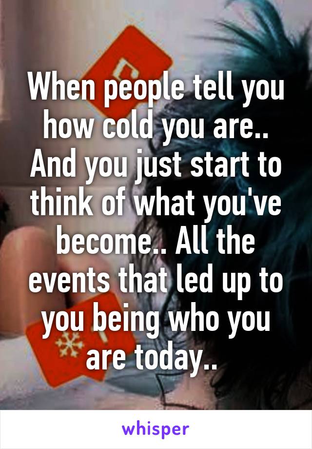 When people tell you how cold you are.. And you just start to think of what you've become.. All the events that led up to you being who you are today.. 