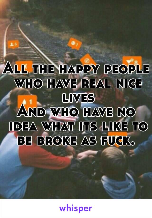 All the happy people who have real nice lives
And who have no idea what its like to be broke as fuck. 