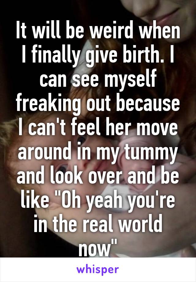 It will be weird when I finally give birth. I can see myself freaking out because I can't feel her move around in my tummy and look over and be like "Oh yeah you're in the real world now"