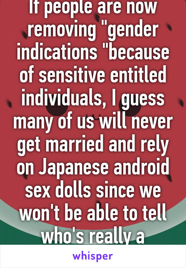 If people are now removing "gender indications "because of sensitive entitled individuals, I guess many of us will never get married and rely on Japanese android sex dolls since we won't be able to tell who's really a woman.