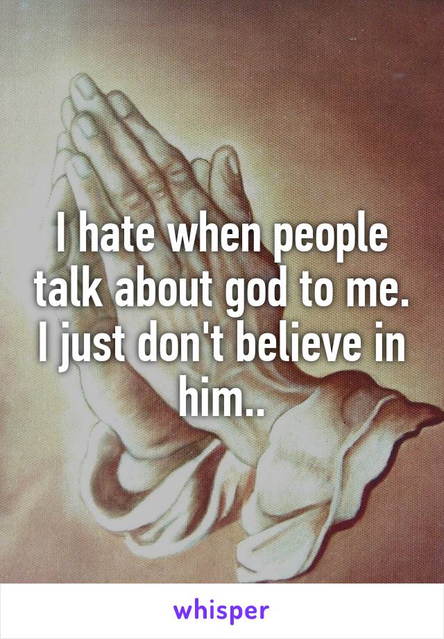 I hate when people talk about god to me. I just don't believe in him..