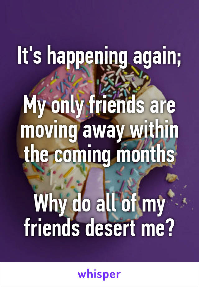 It's happening again;

My only friends are moving away within the coming months

Why do all of my friends desert me?