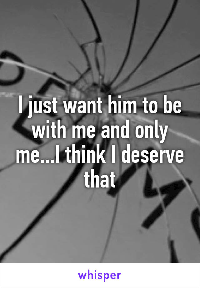 I just want him to be with me and only me...I think I deserve that