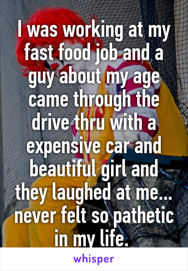 I was working at my fast food job and a guy about my age came through the drive thru with a expensive car and beautiful girl and they laughed at me... never felt so pathetic in my life. 