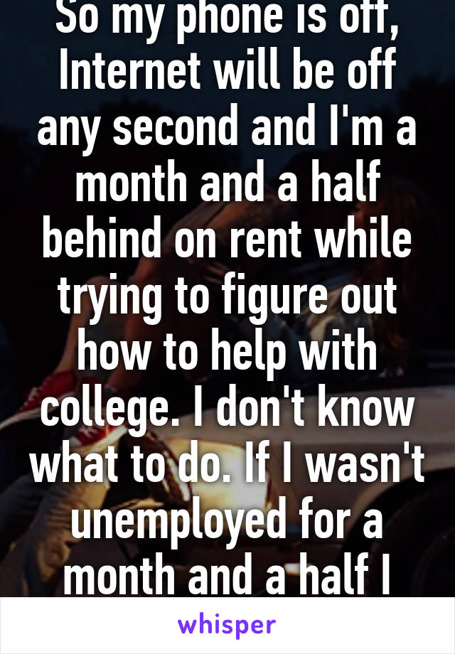 So my phone is off, Internet will be off any second and I'm a month and a half behind on rent while trying to figure out how to help with college. I don't know what to do. If I wasn't unemployed for a month and a half I would be fine. 