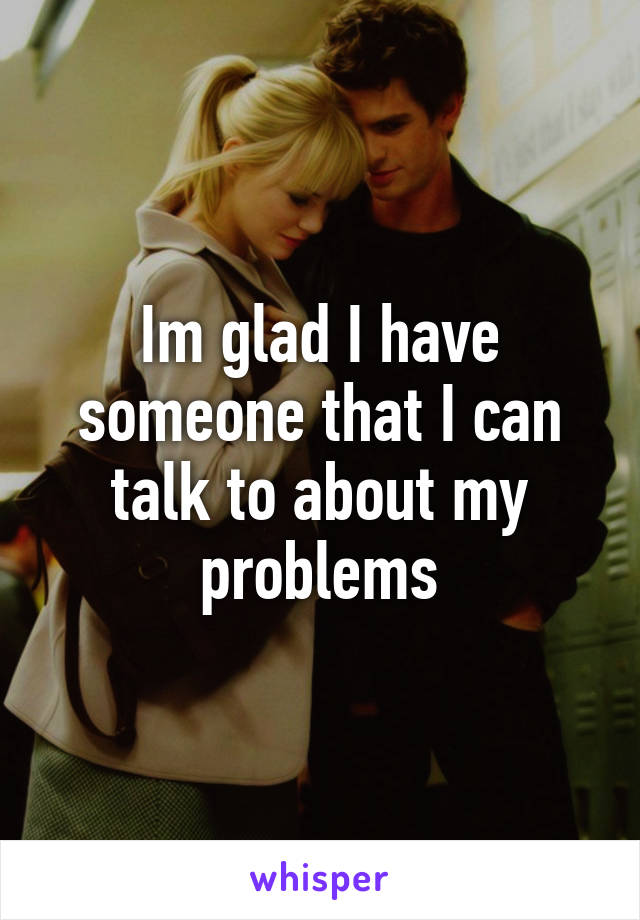 Im glad I have someone that I can talk to about my problems