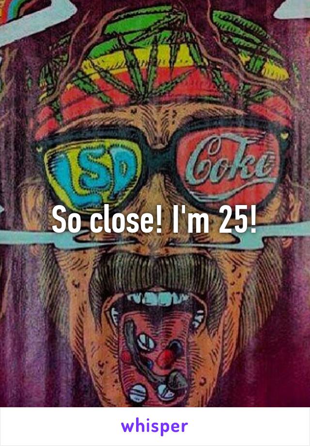 So close! I'm 25!