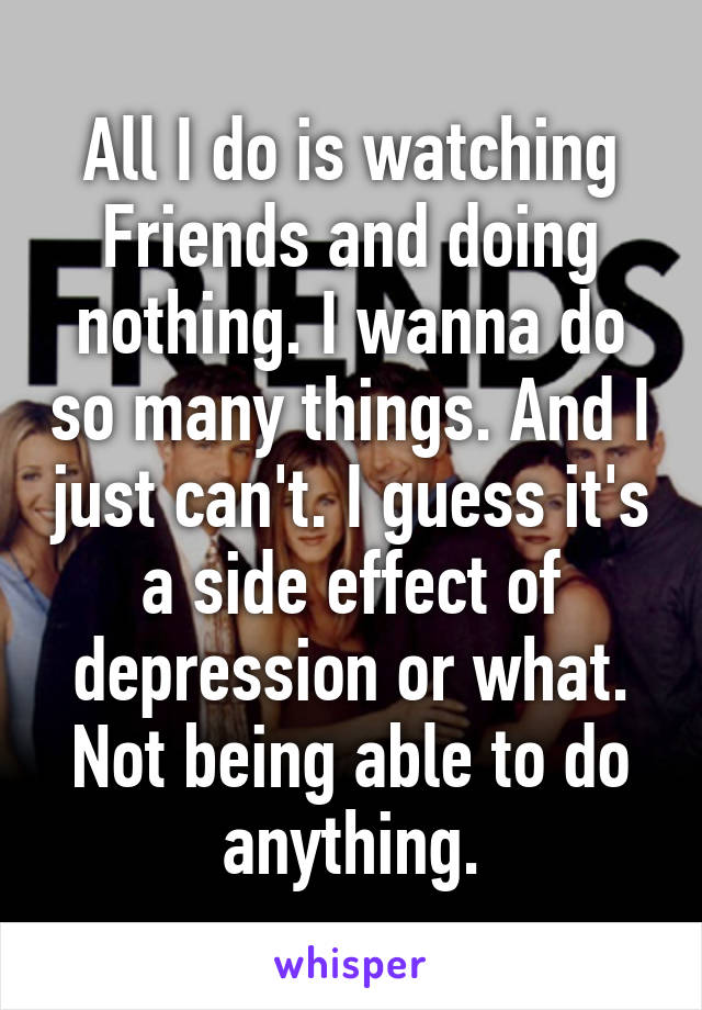 All I do is watching Friends and doing nothing. I wanna do so many things. And I just can't. I guess it's a side effect of depression or what. Not being able to do anything.