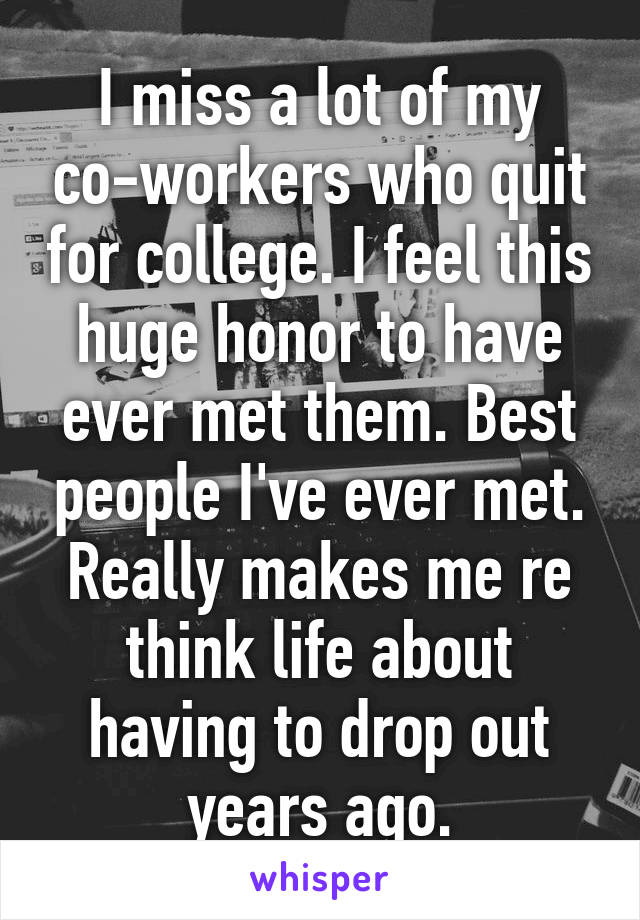 I miss a lot of my co-workers who quit for college. I feel this huge honor to have ever met them. Best people I've ever met.
Really makes me re think life about having to drop out years ago.