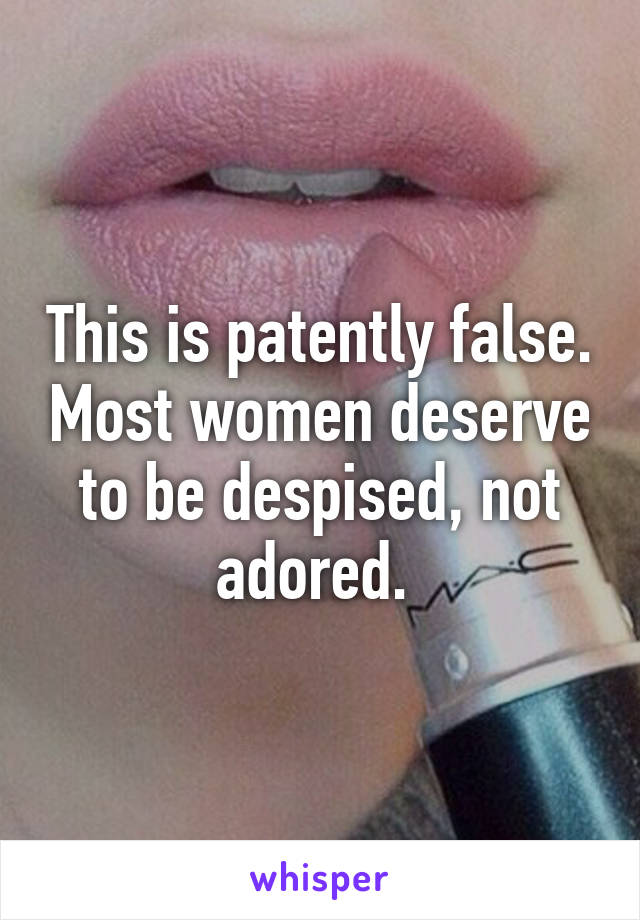 This is patently false. Most women deserve to be despised, not adored. 