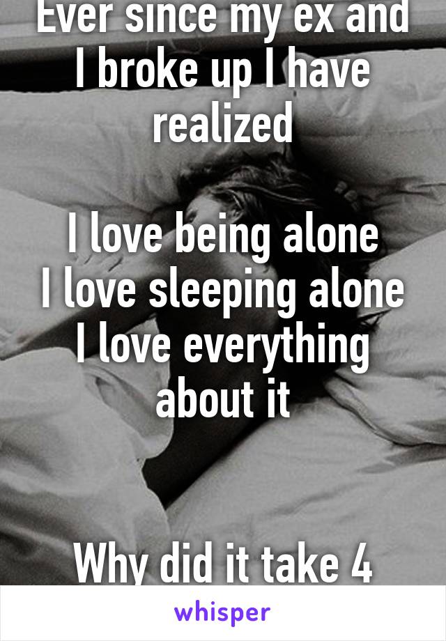 Ever since my ex and I broke up I have realized

I love being alone
I love sleeping alone
I love everything about it


Why did it take 4 years to realize this 