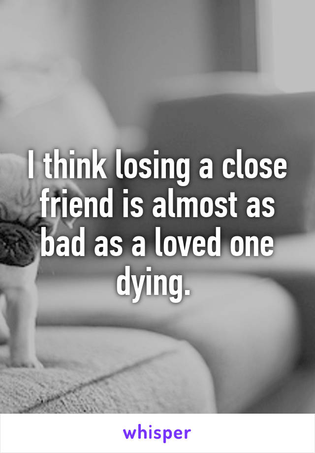 I think losing a close friend is almost as bad as a loved one dying. 