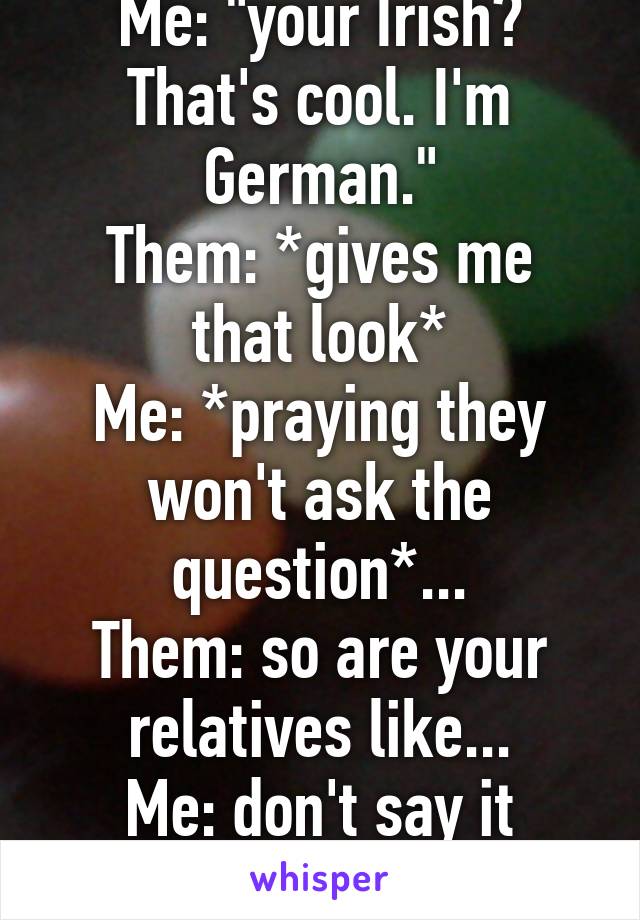 Me: "your Irish? That's cool. I'm German."
Them: *gives me that look*
Me: *praying they won't ask the question*...
Them: so are your relatives like...
Me: don't say it
Them:...Nazis...?