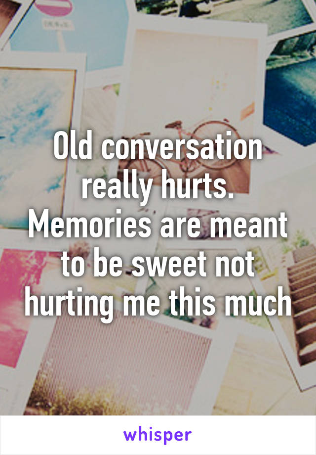 Old conversation really hurts. Memories are meant to be sweet not hurting me this much