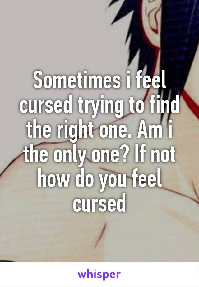 Sometimes i feel cursed trying to find the right one. Am i the only one? If not how do you feel cursed