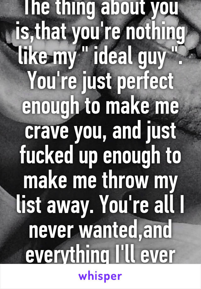 The thing about you is,that you're nothing like my " ideal guy ". You're just perfect enough to make me crave you, and just fucked up enough to make me throw my list away. You're all I never wanted,and everything I'll ever need. 