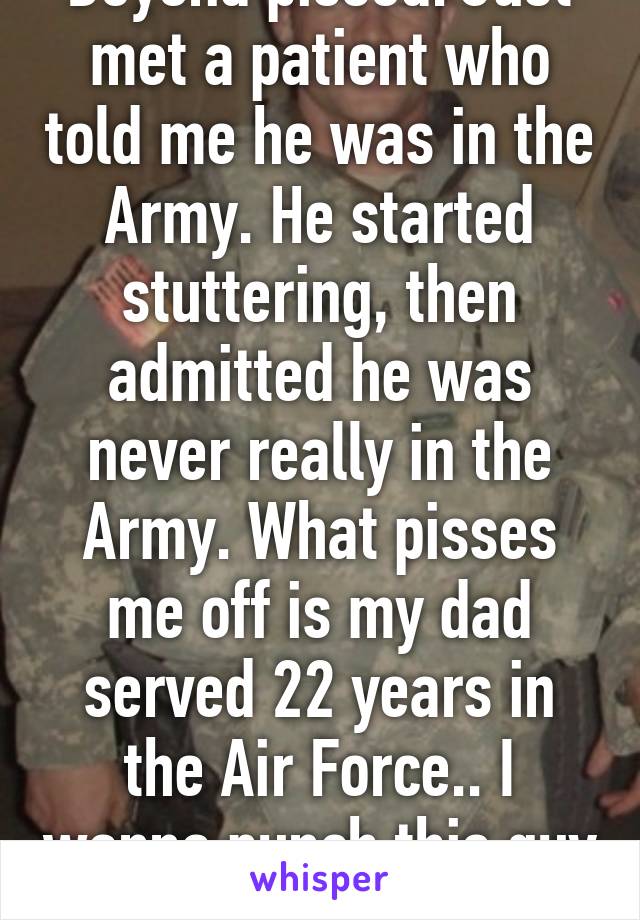 Beyond pissed. Just met a patient who told me he was in the Army. He started stuttering, then admitted he was never really in the Army. What pisses me off is my dad served 22 years in the Air Force.. I wanna punch this guy in the face! 