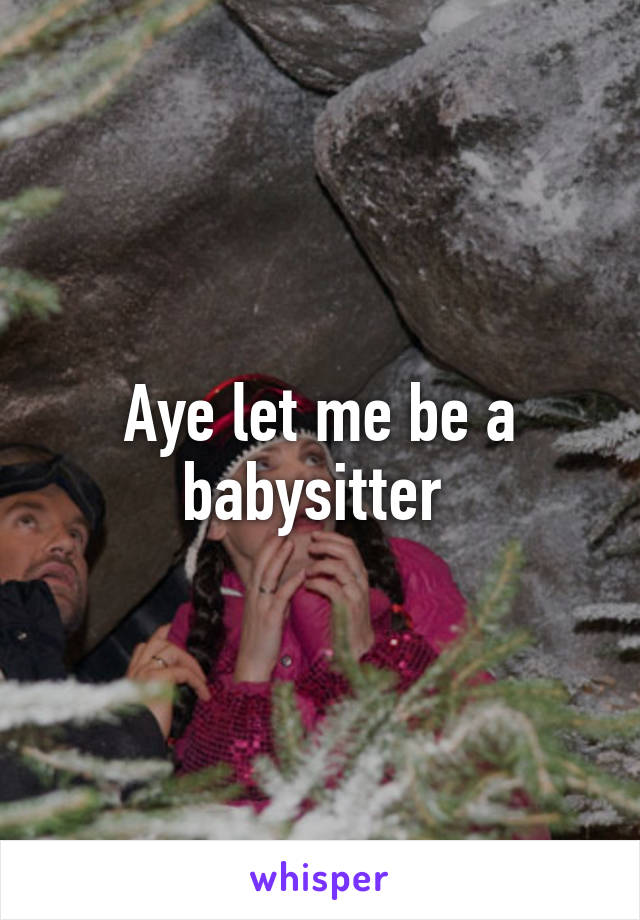 Aye let me be a babysitter 