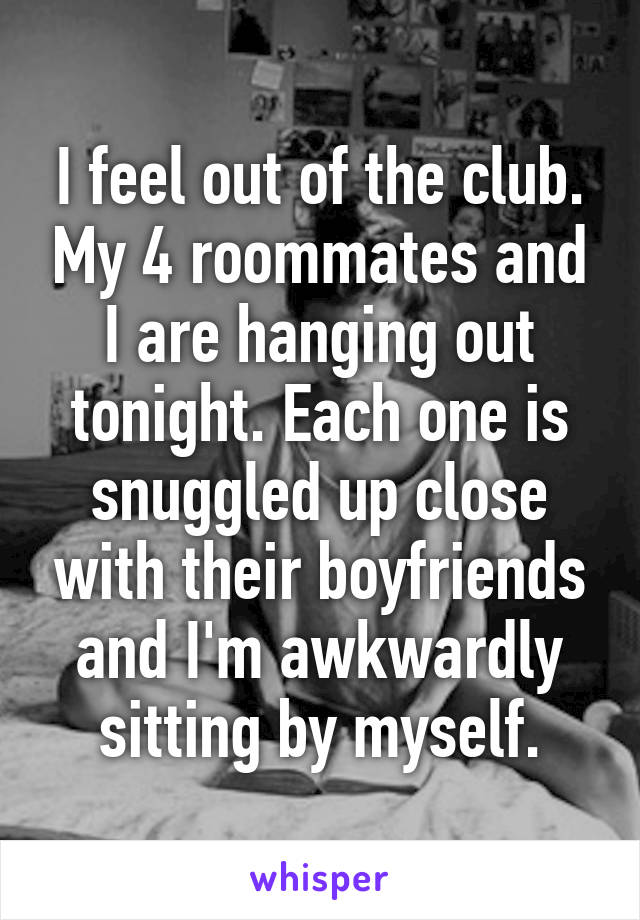 I feel out of the club. My 4 roommates and I are hanging out tonight. Each one is snuggled up close with their boyfriends and I'm awkwardly sitting by myself.