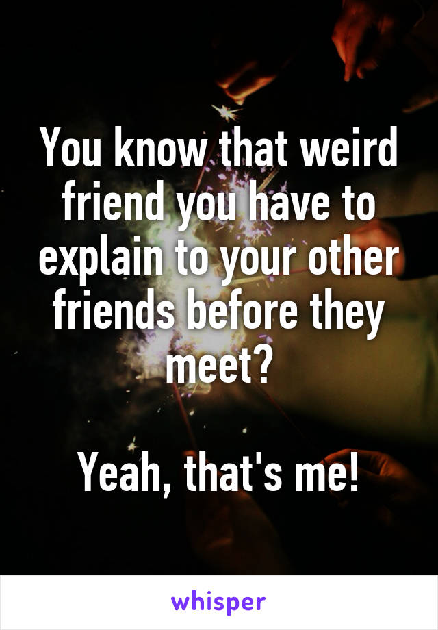 You know that weird friend you have to explain to your other friends before they meet?

Yeah, that's me!