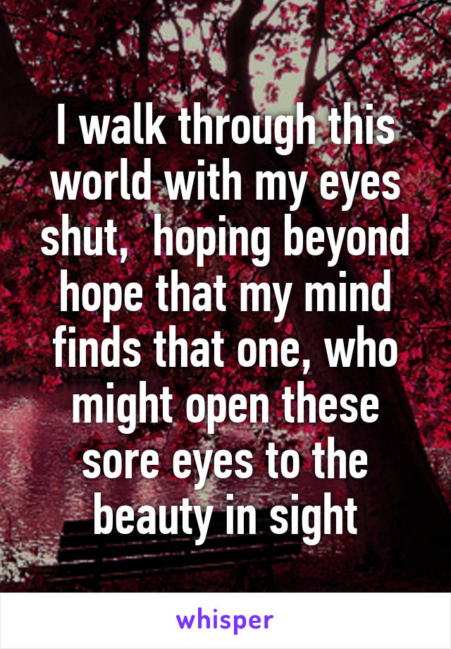 I walk through this world with my eyes shut,  hoping beyond hope that my mind finds that one, who might open these sore eyes to the beauty in sight