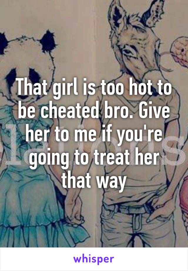 That girl is too hot to be cheated bro. Give her to me if you're going to treat her that way