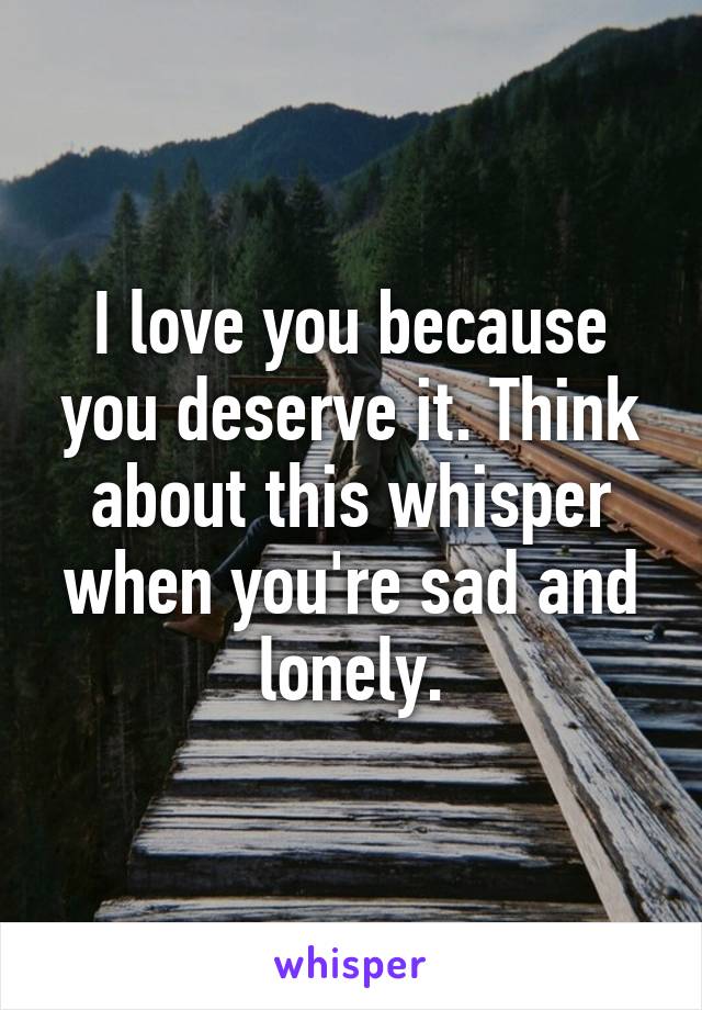 I love you because you deserve it. Think about this whisper when you're sad and lonely.