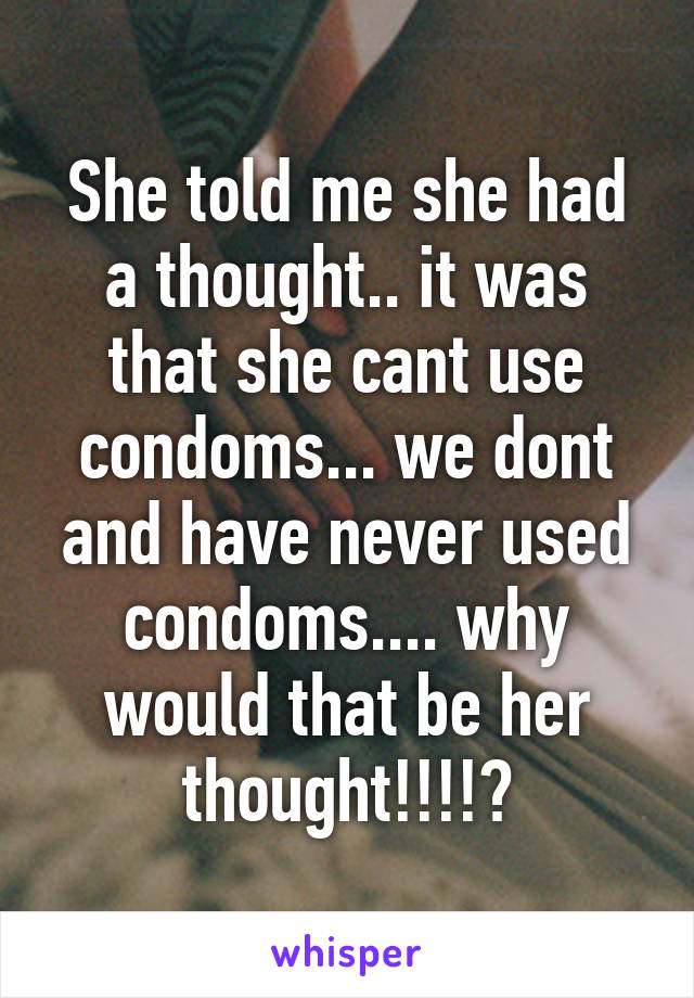 She told me she had a thought.. it was that she cant use condoms... we dont and have never used condoms.... why would that be her thought!!!!?