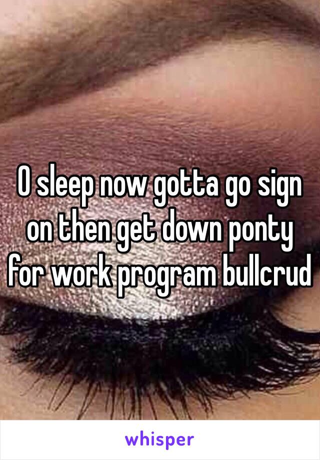 0 sleep now gotta go sign on then get down ponty for work program bullcrud