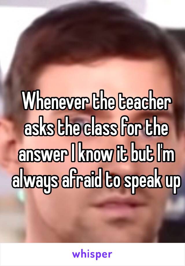 Whenever the teacher asks the class for the answer I know it but I'm always afraid to speak up 