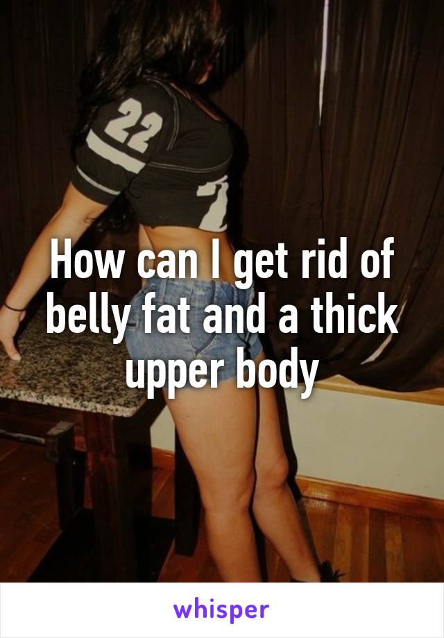 How can I get rid of belly fat and a thick upper body