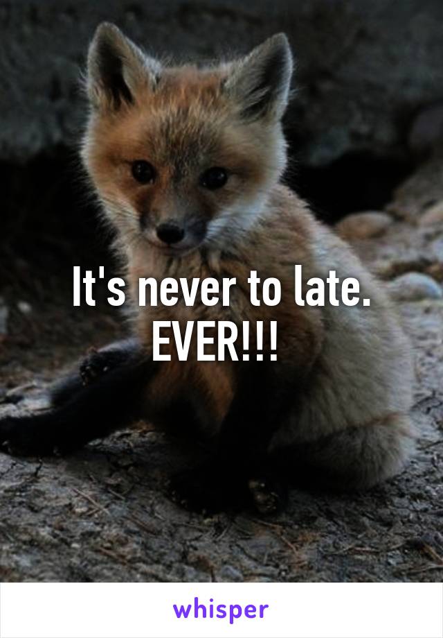 It's never to late. EVER!!! 