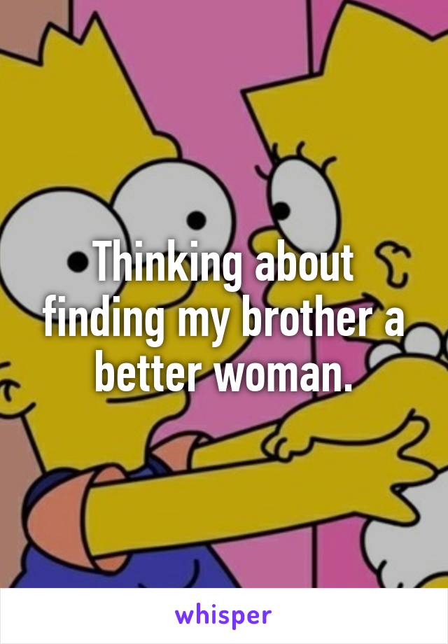 Thinking about finding my brother a better woman.