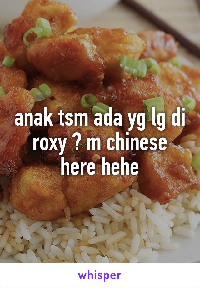 anak tsm ada yg lg di roxy ? m chinese here hehe