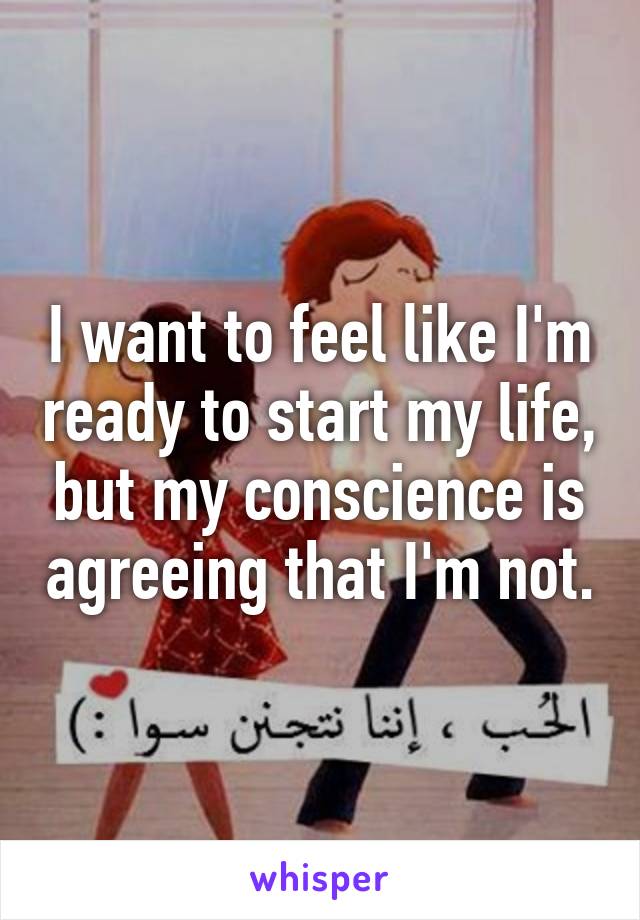 I want to feel like I'm ready to start my life, but my conscience is agreeing that I'm not.