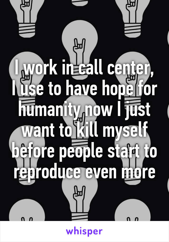 I work in call center, I use to have hope for humanity now I just want to kill myself before people start to reproduce even more