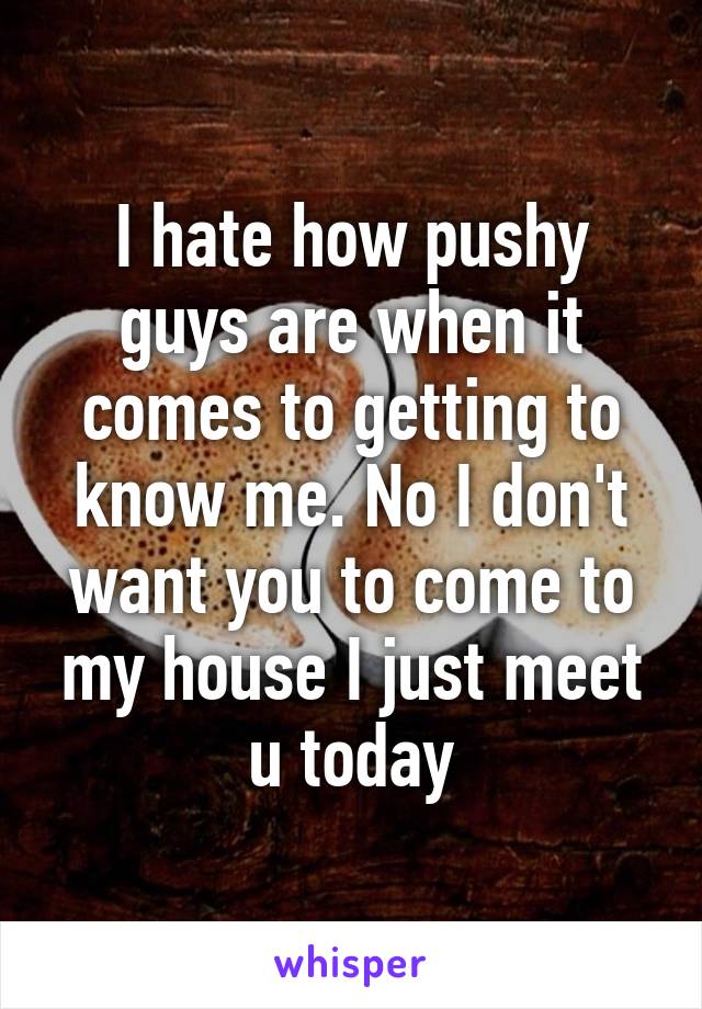 I hate how pushy guys are when it comes to getting to know me. No I don't want you to come to my house I just meet u today