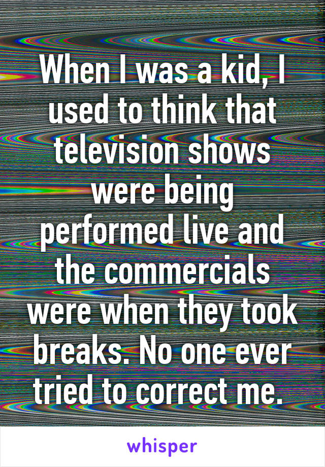 When I was a kid, I used to think that television shows were being performed live and the commercials were when they took breaks. No one ever tried to correct me. 